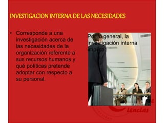 INVESTIGACIONINTERNADE LAS NECESIDADES
• Corresponde a una
investigación acerca de
las necesidades de la
organización referente a
sus recursos humanos y
qué políticas pretende
adoptar con respecto a
su personal.
Por lo general, la
investigación interna
implica:
 