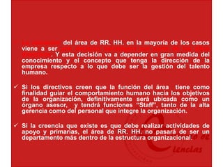  La ubicación del área de RR. HH. en la mayoría de los casos
viene a ser una decisión estratégica por parte de los altos
directivos. Y esta decisión va a depender en gran medida del
conocimiento y el concepto que tenga la dirección de la
empresa respecto a lo que debe ser la gestión del talento
humano.
 Si los directivos creen que la función del área tiene como
finalidad guiar el comportamiento humano hacia los objetivos
de la organización, definitivamente será ubicada como un
órgano asesor, y tendrá funciones “Staff”, tanto de la alta
gerencia como del personal que integre la organización.
 Si la creencia que existe es que debe realizar actividades de
apoyo y primarias, el área de RR. HH. no pasará de ser un
departamento más dentro de la estructura organizacional.
 