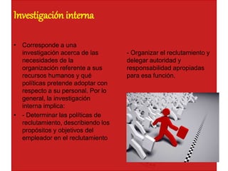 Investigación interna
• Corresponde a una
investigación acerca de las
necesidades de la
organización referente a sus
recursos humanos y qué
políticas pretende adoptar con
respecto a su personal. Por lo
general, la investigación
interna implica:
• - Determinar las políticas de
reclutamiento, describiendo los
propósitos y objetivos del
empleador en el reclutamiento
- Organizar el reclutamiento y
delegar autoridad y
responsabilidad apropiadas
para esa función.
 