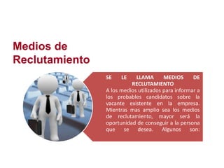 Medios de
Reclutamiento
SE LE LLAMA MEDIOS DE
RECLUTAMIENTO
A los medios utilizados para informar a
los probables candidatos sobre la
vacante existente en la empresa.
Mientras mas amplio sea los medios
de reclutamiento, mayor será la
oportunidad de conseguir a la persona
que se desea. Algunos son:
 