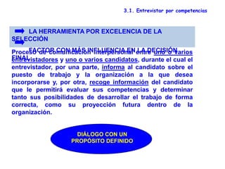 3.1. Entrevistar por competencias
Proceso de comunicación interpersonal entre uno o varios
entrevistadores y uno o varios candidatos, durante el cual el
entrevistador, por una parte, informa al candidato sobre el
puesto de trabajo y la organización a la que desea
incorporarse y, por otra, recoge información del candidato
que le permitirá evaluar sus competencias y determinar
tanto sus posibilidades de desarrollar el trabajo de forma
correcta, como su proyección futura dentro de la
organización.
LA HERRAMIENTA POR EXCELENCIA DE LA
SELECCIÓN
FACTOR CON MÁS INFLUENCIA EN LA DECISIÓN
FINAL
DIÁLOGO CON UN
PROPÓSITO DEFINIDO
 