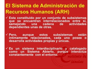 El Sistema de Administración de
Recursos Humanos (ARH)
 Esta constituido por un conjunto de subsistemas
que se encuentran interrelacionados entre si,
semejando una cadena de actividades
dependientes unas de otras.
 Pero, aunque estos subsistemas están
íntimamente relacionados, cada uno posee o
desarrolla actividades propias y únicas.
 Es un sistema interdisciplinario y catalogado
como un Sistema Abierto, porque interactúa
constantemente con el entorno.
 