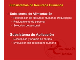 Subsistemas de Recursos Humanos
– Subsistema de Alimentación
• Planificación de Recursos Humanos (requisición)
• Reclutamiento de personal
• Selección de personal
–Subsistema de Aplicación
• Descripción y Análisis de cargos
• Evaluación del desempeño humano
 