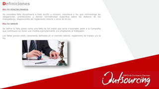 10
Definiciones
FALTA DISCIPLINARIA
Se considera falta disciplinaria a toda acción u omisión, voluntaria o no, que contravenga las
obligaciones, prohibiciones y demás normatividad específica sobre los deberes de los
trabajadores, disposiciones del reglamento interno y otros de la Ley.
FALTA GRAVE
Se define la falta grave como una falta de tal índole que sería irrazonable pedir a la Compañía
que continuara sin tener una medida ejemplarizante y/o empleando al trabajador.
Las faltas graves están claramente definidas en el contrato laboral, reglamento de trabajo y/o la
ley.
 