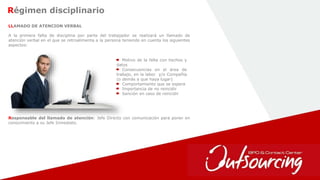 13
Régimen disciplinario
LLAMADO DE ATENCION VERBAL
A la primera falta de disciplina por parte del trabajador se realizará un llamado de
atención verbal en el que se retroalimenta a la persona teniendo en cuenta los siguientes
aspectos:
Motivo de la falta con hechos y
datos
Consecuencias en el área de
trabajo, en la labor y/o Compañía
(o demás a que haya lugar)
Comportamiento que se espera
Importancia de no reincidir
Sanción en caso de reincidir
Responsable del llamado de atención: Jefe Directo con comunicación para poner en
conocimiento a su Jefe Inmediato.
 