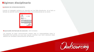 14
Régimen disciplinario
LLAMADO DE ATENCION ESCRITO
Cuando un trabajador presenta por segunda vez una falta disciplinaria, se le hará un
llamado de atención escrito indicándole la falta y las consecuencias de su acción.
Responsable del llamado de atención: Jefe Inmediato
Los soportes de éstas comunicaciones estarán bajo su responsabilidad hasta la
finalización del contrato, en cuyo caso, sea por renuncia o por retiro voluntario estas
deberán ser remitidas a Administración de Personal.
 