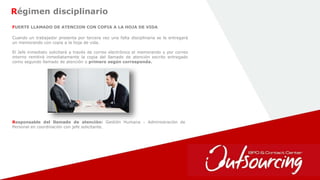 15
Régimen disciplinario
FUERTE LLAMADO DE ATENCION CON COPIA A LA HOJA DE VIDA
Responsable del llamado de atención: Gestión Humana - Administración de
Personal en coordinación con jefe solicitante.
Cuando un trabajador presenta por tercera vez una falta disciplinaria se le entregará
un memorando con copia a la hoja de vida.
El Jefe inmediato solicitará a través de correo electrónico el memorando y por correo
interno remitirá inmediatamente la copia del llamado de atención escrito entregado
como segundo llamado de atención o primero según corresponda.
 