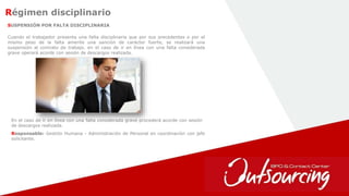 16
Régimen disciplinario
SUSPENSIÓN POR FALTA DISCIPLINARIA
Responsable: Gestión Humana - Administración de Personal en coordinación con jefe
solicitante.
Cuando el trabajador presenta una falta disciplinaria que por sus precedentes o por el
mismo peso de la falta amerite una sanción de carácter fuerte, se realizará una
suspensión al contrato de trabajo. en el caso de ir en línea con una falta considerada
grave operará acorde con sesión de descargos realizada.
En el caso de ir en línea con una falta considerada grave procederá acorde con sesión
de descargos realizada.
 