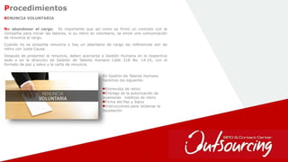 19
Procedimientos
No abandonar el cargo: Es importante que así como se firmó un contrato con la
compañía para iniciar las labores, si su retiro es voluntario, se envíe una comunicación
de renuncia al cargo.
Cuando no se presenta renuncia y hay un abandono de cargo las referencias son de
retiro con Justa Causa.
Después de presentar la renuncia, deben acercarse a Gestión Humana en la respectiva
sede o en la dirección de Gestión de Talento Humano Calle 31B No. 14-25, con el
formato de paz y salvo y la carta de renuncia.
RENUNCIA VOLUNTARIA
En Gestión de Talento Humano
haremos los siguiente:
Entrevista de retiro
Entrega de la autorización de
exámenes médicos de retiro
Firma del Paz y Salvo
Instrucciones para reclamar la
liquidación
 