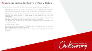 February 1, 2017 20
Procedimientos de Retiro y Paz y Salvo
El procedimiento al momento de Retiro de nuestros colaboradores es el siguiente:
1.Notificación al área de Gestión Humana vía correo electrónico de inmediato
(Jefe de Administración de personal, Líder de Nomina y al Analista de nomina)
2.Notificación al área de Gestión Humana por escrito de la carta de terminación o
renuncia (se debe reportar a mas tardar al día siguiente del retiro del
colaborador)
2.1. Revisar el texto de la carta de renuncia: debe tener la fecha del ultimo día
laborado o la carta debe estar fechada con el ultimo día laborado.
2.2. Revisar que el texto de la renuncia no contenga frases que denoten una
renuncia motivada
3. Firma del Paz y Salvo
3.1. Incluir en el paz y salvo la TOTALIDAD de las novedades que las personas
tengan pendientes al momento del retiro
3.2. Las fechas del paz y salvo deben ser las mismas de la carta de terminación o
renuncia
 