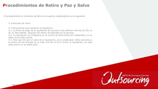 February 1, 2017 21
Procedimientos de Retiro y Paz y Salvo
El procedimiento al momento de Retiro de nuestros colaboradores es el siguiente:
4. Entrevista de retiro
5. Instrucciones para reclamar la liquidación:
5.1. La fecha de pago de la liquidación de acuerdo a las políticas internas de OS, es
de 15 días Hábiles después del ultimo día laborado de la persona
5.2. La liquidación se consignara en la cuenta de Davivienda del colaborador, no se
debe cerrar esta cuenta.
5.3. Para que OS gire el valor de la liquidación, el ex-colaborador debe acercarse a
la oficina de GH ubicada en la Calle 31b No 14-25 a firmar la liquidación, sin este
paso previo no se podrá girar
 