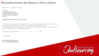 February 1, 2017 22
Procedimientos de Retiro y Paz y Salvo
Bogotá D.C.; agosto xx de 20xx
Señores:
OUTOSURCING S.A..
Nombre jefe inmediato
Cargo Jefe inmediato
Bogotá
Apreciada/Respetado, etc xxxxxx:
Por medio de la presente es mi deseo/o me permito presentarle mi renuncia voluntaria,
por motivos personales, al cargo que he venido desempeñando como
XXXXXXXXXXXXXXXXX a partir de la terminación de la jornada del día xx de agosto de
2011 /o del próximo xxx de agosto de 2011.
Agradezco la oportunidad …………………………………………………… etc.
Cordialmente,
Nombre del empleado
CC . XXXXXXXXXXXXXX
 
