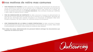 February 1, 2017 23
Otros motivos de retiro mas comunes
• POR PERIODO DE PRUEBA Se debe comunicar al equipo de administración de personal por
correo electrónico la intención de no continuar con el colaborador. Recuerde que el periodo de
prueba es la quinta parte de un periodo fijo pactado en OS lo mas común es a 3 meses, por
lo cual, el periodo de prueba es de 18 días calendario. Para contratos iniciales por indefinido
u obra o labor el máximo es de 2 meses.
• POR NO RENOVACIÓN DE CONTRATO Se debe comunicar al equipo de administración de
personal por correo electrónico la intención de no continuar con el colaborador. Recuerde que
para dar por terminado este contrato invocando la no renovación el trabajador debe tener
firmado el preaviso. Por favor realizo con suficiente tiempo de anticipación.
• POR TERMINACIÓN DE LA OBRA O LABOR CONTRATADA Se debe comunicar al equipo
de administración de personal por correo electrónico la terminación de la cuenta. Debe existir
la documentación de nuestro cliente donde se evidencia esta situación.
Para todos los casos, Administración de personal deberá entregar los documentos que
soportan el motivo de retiro.
 
