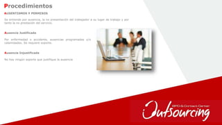 24
AUSENTISMOS Y PERMISOS
Se entiende por ausencia, la no presentación del trabajador a su lugar de trabajo y por
tanto la no prestación del servicio.
Ausencia Justificada
Por enfermedad o accidente, ausencias programadas y/o
calamidades. Se requiere soporte.
Ausencia Injustificada
No hay ningún soporte que justifique la ausencia
Procedimientos
 