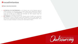 26
OTRAS INCAPACIDADES
Procedimientos
• LICENCIAS DE MATERNIDAD es el tiempo que la ley dispone para la
madre posterior al nacimiento de su bebé (aplica para adopciones legales)
en la actualidad es de 18 semanas y su reconocimiento económico esta a
cargo de la EPS por el 100% del promedio de IBC (ingreso base de
cotización) en el tiempo de gestación.
• LEY MARIA es el tiempo que la ley dispuso para el padre que reconoció
legalmente al menor (también aplica para adopción) son 8 días hábiles con
las mismas condiciones descritas arriba. Nota en caso de fallecimiento de la
madre se puede trasladar la licencia de maternidad al Padre.
 