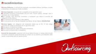 28
Permisos Ordinarios: A solicitud del empleado, necesidades médicas, familiares, sociales
o educativas, concedido por el jefe inmediato.
Permisos Especiales: concesión de la compañía en los siguientes casos:
Calamidad Doméstica Comprobable (Ley de Luto): muerte padres, cónyuge, hijos o
hermanos, etc. (5 días Hábiles)
Por incendio, Acto Terrorista, terremoto o inundación que afecte la vivienda del
trabajador (2 días Hábiles)
Por matrimonio del empleado (2 días Hábiles)
Por nacimiento de un hijo del empleado (Ley Maria). (8 días Hábiles) INCAPACIDAD
Permisos legales: son obligación del empleador dados por el Art. 57 del código
Sustantivo de Trabajo se presentan en los siguientes casos:
Para ejercer el derecho al sufragio
Para el desempeño de cargos temporales transitorios
Para asistir al entierro de un compañero.
Licencia No remunerada: suspensión del vinculo laboral durante un tiempo determinado
en donde el empleado queda exonerado de cumplir son sus deberes y el empleador debe
asumir su porcentaje para los aportes de ley.
Procedimientos
 