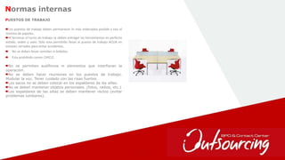 33
Normas internas
Los puestos de trabajo deben permanecer lo más ordenados posible y con el
mínimo de papeles.
Al terminar el turno de trabajo se deben entregar las herramientas en perfecto
estado, orden y aseo. Sólo esta permitido llevar al puesto de trabajo AGUA en
envases cerrados para evitar accidentes.
No se deben llevar comidas ni bebidas.
Esta prohibido comer CHICLE.
PUESTOS DE TRABAJO
No se permiten audífonos ni elementos que interfieran la
operación.
No se deben hacer reuniones en los puestos de trabajo.
Modular la voz. Tener cuidado con las risas fuertes.
Los sacos no se deben colocar en los espaldares de las sillas.
No se deben mantener objetos personales. (fotos, radios, etc.)
Los espaldares de las sillas se deben mantener rectos (evitar
problemas lumbares).
 