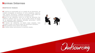 34
Normas Internas
El agente es responsable por el cuidado de los elementos de
trabajo entregados al comenzar el turno (diadema, espuma,
silla, equipo, escritorio). Cualquier anomalía o daño debe ser
informada al Coordinador de turno inmediatamente.
Tanto en las cafeterías como en el sitio de descanso hay
teléfonos públicos para su uso. No se puede utilizar las líneas
de la operación para efectuar llamadas personales. JUSTA
CAUSA TERMINACIÓN CONTRATO.
Al utilizar las cafeterías, se deben dejar aseadas, todo
recogido y botar a la basura todos los elementos utilizados.
Está prohibido fumar dentro del edificio.
Los baños deben permanecer en perfecto estado.
PUESTOS DE TRABAJO
 