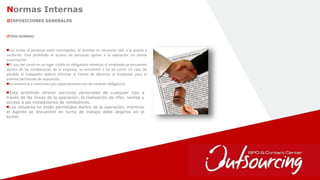 37
Normas Internas
DISPOSICIONES GENERALES
OTRAS NORMAS
Las visitas al personal están restringidas: Al tenerlas es necesario salir a la puerta a
recibirlas. Está prohibido el acceso de personas ajenas a la operación sin previa
autorización
El uso del carné en un lugar visible es obligatorio mientras el empleado se encuentre
dentro de las instalaciones de la empresa, se encuentre o no en turno. En caso de
pérdida el trabajador deberá informar al Centro de Atención al Empleado para el
trámite pertinente de reposición.
La asistencia a reuniones y/o capacitaciones son de carácter obligatorio.
Esta prohibido ofrecer servicios personales de cualquier tipo a
través de las líneas de la operación, la realización de rifas, ventas y
acceso a las instalaciones de vendedores.
Los celulares no están permitidos dentro de la operación, mientras
el Agente se encuentre en turno de trabajo debe dejarlos en el
locker.
 