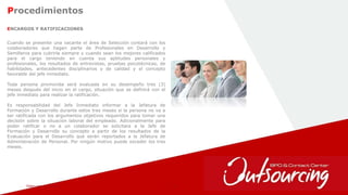 February 1, 2017 38
Procedimientos
ENCARGOS Y RATIFICACIONES
Cuando se presente una vacante el área de Selección contará con los
colaboradores que hagan parte de Profesionales en Desarrollo y
Semilleros para cubrirla siempre y cuando sean los mejores calificados
para el cargo teniendo en cuenta sus aptitudes personales y
profesionales, los resultados de entrevistas, pruebas psicotécnicas, de
habilidades, antecedentes disciplinarios y de calidad y el concepto
favorable del jefe inmediato.
Toda persona promovida será evaluada en su desempeño tres (3)
meses después del inicio en el cargo, situación que se definirá con el
jefe inmediato para realizar la ratificación.
Es responsabilidad del Jefe Inmediato informar a la Jefatura de
Formación y Desarrollo durante estos tres meses si la persona no va a
ser ratificada con los argumentos objetivos requeridos para tomar una
decisión sobre la situación laboral del empleado. Adicionalmente para
poder ratificar o no a un colaborador se solicitara a la Jefe de
Formación y Desarrollo su concepto a partir de los resultados de la
Evaluación para el Desarrollo que serán reportados a la Jefatura de
Administración de Personal. Por ningún motivo puede exceder los tres
meses.
 