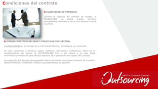 6
EXCLUSIVIDAD DE PERSONAL
Durante la vigencia del contrato de trabajo, el
TRABAJADOR no podrá prestar servicios
remunerados (laborales o no) a otra persona natural
o jurídica .
Condiciones del contrato
ACUERDO CONFIDENCIALIDAD Y PROPIEDAD INTELECTUAL
Confidencialidad en el manejo de la información técnica, tecnológica y/o comercial.
No usar, comunicar a terceros, copiar, modificar, información confidencial, salvo con el
consentimiento por escrito de OUTSOURCING S.A. o del cliente y no usar dicha
información confidencial para efectos distintos de la prestación del objeto del Contrato.
La protección del derecho de propiedad sobre sus bienes intangibles producto de inventos,
descubrimientos, creaciones, marcas y procedimientos en general.
 