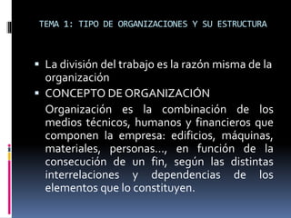 TEMA 1: TIPO DE ORGANIZACIONES Y SU ESTRUCTURA
 La división del trabajo es la razón misma de la
organización
 CONCEPTO DE ORGANIZACIÓN
Organización es la combinación de los
medios técnicos, humanos y financieros que
componen la empresa: edificios, máquinas,
materiales, personas…, en función de la
consecución de un fin, según las distintas
interrelaciones y dependencias de los
elementos que lo constituyen.
 