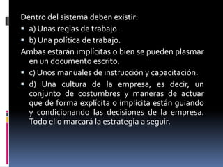 Dentro del sistema deben existir:
 a) Unas reglas de trabajo.
 b) Una política de trabajo.
Ambas estarán implícitas o bien se pueden plasmar
en un documento escrito.
 c) Unos manuales de instrucción y capacitación.
 d) Una cultura de la empresa, es decir, un
conjunto de costumbres y maneras de actuar
que de forma explícita o implícita están guiando
y condicionando las decisiones de la empresa.
Todo ello marcará la estrategia a seguir.
 