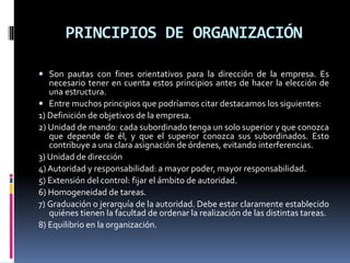 PRINCIPIOS DE ORGANIZACIÓN
 Son pautas con fines orientativos para la dirección de la empresa. Es
necesario tener en cuenta estos principios antes de hacer la elección de
una estructura.
 Entre muchos principios que podríamos citar destacamos los siguientes:
1) Definición de objetivos de la empresa.
2) Unidad de mando: cada subordinado tenga un solo superior y que conozca
que depende de él, y que el superior conozca sus subordinados. Esto
contribuye a una clara asignación de órdenes, evitando interferencias.
3) Unidad de dirección
4) Autoridad y responsabilidad: a mayor poder, mayor responsabilidad.
5) Extensión del control: fijar el ámbito de autoridad.
6) Homogeneidad de tareas.
7) Graduación o jerarquía de la autoridad. Debe estar claramente establecido
quiénes tienen la facultad de ordenar la realización de las distintas tareas.
8) Equilibrio en la organización.
 