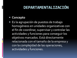 DEPARTAMENTALIZACIÓN
 Concepto
 Es la agrupación de puestos de trabajo
homogéneos en unidades organizativas con
el fin de coordinar, supervisar y controlar las
actividades y funciones para conseguir los
objetivos marcados. Está directamente
relacionada con el tamaño de la empresa y
con la complejidad de las operaciones,
actividades y funciones.
 