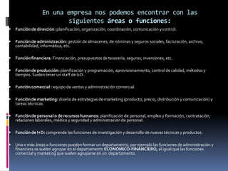En una empresa nos podemos encontrar con las
siguientes áreas o funciones:
 Función de dirección: planificación, organización, coordinación, comunicación y control.
 Función de administración: gestión de almacenes, de nóminas y seguros sociales, facturación, archivo,
contabilidad, informática, etc.
 Función financiera: Financiación, presupuestos de tesorería, seguros, inversiones, etc.
 Función de producción: planificación y programación, aprovisionamiento, control de calidad, métodos y
tiempos. Suelen tener un staff de I+D.
 Función comercial : equipo de ventas y administración comercial.
 Función de marketing: diseño de estrategias de marketing (producto, precio, distribución y comunicación) y
tareas técnicas.
 Función de personal o de recursos humanos: planificación de personal, empleo y formación, contratación,
relaciones laborales, médico y seguridad y administración de personal.
 Función de I+D: comprende las funciones de investigación y desarrollo de nuevas técnicas y productos.
 Una o más áreas o funciones pueden formar un departamento, por ejemplo las funciones de administración y
financiera se suelen agrupar en el departamento ECONÓMICO-FINANCIERO, al igual que las funciones
comercial y marketing que suelen agruparse en un departamento.
 