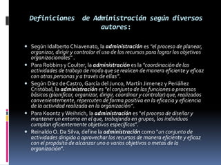 Definiciones de Administración según diversos
autores:
 Según Idalberto Chiavenato, la administración es "el proceso de planear,
organizar, dirigir y controlar el uso de los recursos para lograr los objetivos
organizacionales" .
 Para Robbins y Coulter, la administración es la "coordinación de las
actividades de trabajo de modo que se realicen de manera eficiente y eficaz
con otras personas y a través de ellas”.
 Según Díez de Castro, García del Junco, Martín Jimenez y Periáñez
Cristóbal, la administración es "el conjunto de las funciones o procesos
básicos (planificar, organizar, dirigir, coordinar y controlar) que, realizados
convenientemente, repercuten de forma positiva en la eficacia y eficiencia
de la actividad realizada en la organización”.
 Para Koontz yWeihrich, la administración es "el proceso de diseñar y
mantener un entorno en el que, trabajando en grupos, los individuos
cumplan eficientemente objetivos específicos”.
 Reinaldo O. Da Silva, define la administración como "un conjunto de
actividades dirigido a aprovechar los recursos de manera eficiente y eficaz
con el propósito de alcanzar uno o varios objetivos o metas de la
organización”.
 