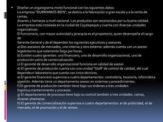  Diseñar un organigrama mixto funcional con los siguientes datos:
La empresa "DURMAMOS BIEN", se dedica a la fabricación a gran escala y a la venta de
camas,
divanes y hamacas a nivel nacional. Los productos son reconocidos por su buena calidad.
La empresa está instalada en la ciudad de Cojutepeque y cuenta con diversas unidades
organizativas:
El funcionario, con mayor autoridad y jerarquía es el propietario, quien desempeña el cargo
de
Gerente General y de él dependen los siguientes ejecutivos y asesores.
a) Dos asesores de mercadeo, uno interno y otro externo: además cuenta con un asesor
legalexterno que solamente llega por horas.
b) Existen cuatro gerentes: uno financiero, uno de desarrollo organizacional, uno de
producción yotro de comercialización.
c) El gerente de desarrollo organizacional funciona en calidad de asesor.
d) El gerente de producción cuenta con una unidad "Staff' de control de calidad, del cual
dependeun laboratorio que cuenta con cinco técnicos.
e) El gerente financiero supervisa a cuatro departamentos: contraloría, tesorería, informática
ygestión. Además tiene un departamento asesor en sistemas y procedimientos.
f) El gerente de producción también tiene bajo sus órdenes a tres unidades:
logística,mantenimiento y procesos.
g) El departamento de procesos tiene bajo su control también a tres unidades: camas,
divanes yhamacas.
h) El gerente de comercialización supervisa a cuatro departamentos: el de publicidad, el de
mercado, el de promoción y el de ventas.
 