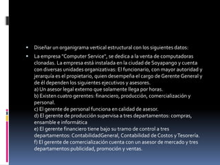  Diseñar un organigrama vertical estructural con los siguientes datos:
 La empresa "Computer Service", se dedica a la venta de computadoras
clonadas. La empresa está instalada en la ciudad de Soyapango y cuenta
con diversas unidades organizativas: El funcionario, con mayor autoridad y
jerarquía es el propietario, quien desempeña el cargo de Gerente General y
de él dependen los siguientes ejecutivos y asesores.
a) Un asesor legal externo que solamente llega por horas.
b) Existen cuatro gerentes: financiero, producción, comercialización y
personal.
c) El gerente de personal funciona en calidad de asesor.
d) El gerente de producción supervisa a tres departamentos: compras,
ensamble e informática
e) El gerente financiero tiene bajo su tramo de control a tres
departamentos: ContabilidadGeneral, Contabilidad de Costos yTesorería.
f) El gerente de comercialización cuenta con un asesor de mercado y tres
departamentos:publicidad, promoción y ventas.
 