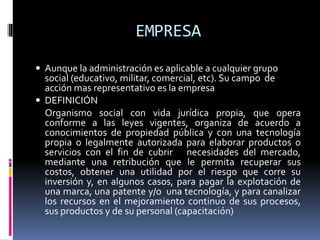 EMPRESA
 Aunque la administración es aplicable a cualquier grupo
social (educativo, militar, comercial, etc). Su campo de
acción mas representativo es la empresa
 DEFINICIÓN
Organismo social con vida jurídica propia, que opera
conforme a las leyes vigentes, organiza de acuerdo a
conocimientos de propiedad pública y con una tecnología
propia o legalmente autorizada para elaborar productos o
servicios con el fin de cubrir necesidades del mercado,
mediante una retribución que le permita recuperar sus
costos, obtener una utilidad por el riesgo que corre su
inversión y, en algunos casos, para pagar la explotación de
una marca, una patente y/o una tecnología, y para canalizar
los recursos en el mejoramiento continuo de sus procesos,
sus productos y de su personal (capacitación)
 