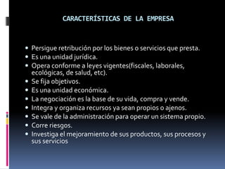 CARACTERÍSTICAS DE LA EMPRESA
 Persigue retribución por los bienes o servicios que presta.
 Es una unidad jurídica.
 Opera conforme a leyes vigentes(fiscales, laborales,
ecológicas, de salud, etc).
 Se fija objetivos.
 Es una unidad económica.
 La negociación es la base de su vida, compra y vende.
 Integra y organiza recursos ya sean propios o ajenos.
 Se vale de la administración para operar un sistema propio.
 Corre riesgos.
 Investiga el mejoramiento de sus productos, sus procesos y
sus servicios
 