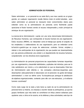 ADMINISTACIÓN DE PERSONAL
Saber administrar a un personal no es nada fácil y aun mas cuando es un grupo
grande, en cualquier organización resulta titánico tener el control absoluto, para
saber administrar un personal es necesario tener conocimientos claros para
entender como es la administración de personal, como fácilmente puede
apreciarse el factor humano siendo el recurso indispensable y motor principal de
arranque de una organización.
La ciencia de la Administración cuenta con una rama denominada Administración
de Recursos Humanos, que corresponde al recurso humano de una organización.
Estos recursos (RRHH), se interpretan como el trabajo que aporta el conjunto de
los empleados o colaboradores de una organización, pero se entienden como
la función o gestión que se ocupa de seleccionar, contratar, formar, emplear y
retener a los participantes de la organización, las que pueden ser desempeñadas
por una persona profesional, una unidad o un departamento de recursos humanos,
conjuntamente con los directivos de la organización.
La Administración de personal proporciona las capacidades humanas requeridas
por una organización y desarrolla habilidades y aptitudes del individuo, para ser lo
más satisfactorio así mismo y a la colectividad en que se desenvuelve. Este tipo
de Administración está referida a los conceptos y técnicas requeridas para
desempeñar adecuadamente lo relacionado con el personal o la gente del trabajo
administrativo"; o bien se define como "la disciplina que persigue la satisfacción
de objetivos organizacionales, contando para ello con una estructura, y el esfuerzo
humano coordinado"
Como nada surge de la nada y todo tiene su razón de ser la administración de
personal tiene su historia, se empieza a escribir desde la prehispánica, ya que los
grupos familiares que más tarde se convirtieron en tribus unieron esfuerzos para
ayudarse unos a otros en la cacería, en la defensa y otras actividades; este tipo de
 