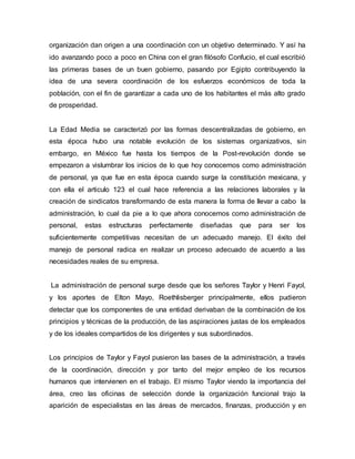 organización dan origen a una coordinación con un objetivo determinado. Y así ha
ido avanzando poco a poco en China con el gran filósofo Confucio, el cual escribió
las primeras bases de un buen gobierno, pasando por Egipto contribuyendo la
idea de una severa coordinación de los esfuerzos económicos de toda la
población, con el fin de garantizar a cada uno de los habitantes el más alto grado
de prosperidad.
La Edad Media se caracterizó por las formas descentralizadas de gobierno, en
esta época hubo una notable evolución de los sistemas organizativos, sin
embargo, en México fue hasta los tiempos de la Post-revolución donde se
empezaron a vislumbrar los inicios de lo que hoy conocemos como administración
de personal, ya que fue en esta época cuando surge la constitución mexicana, y
con ella el articulo 123 el cual hace referencia a las relaciones laborales y la
creación de sindicatos transformando de esta manera la forma de llevar a cabo la
administración, lo cual da pie a lo que ahora conocemos como administración de
personal, estas estructuras perfectamente diseñadas que para ser los
suficientemente competitivas necesitan de un adecuado manejo. El éxito del
manejo de personal radica en realizar un proceso adecuado de acuerdo a las
necesidades reales de su empresa.
La administración de personal surge desde que los señores Taylor y Henri Fayol,
y los aportes de Elton Mayo, Roethlisberger principalmente, ellos pudieron
detectar que los componentes de una entidad derivaban de la combinación de los
principios y técnicas de la producción, de las aspiraciones justas de los empleados
y de los ideales compartidos de los dirigentes y sus subordinados.
Los principios de Taylor y Fayol pusieron las bases de la administración, a través
de la coordinación, dirección y por tanto del mejor empleo de los recursos
humanos que intervienen en el trabajo. El mismo Taylor viendo la importancia del
área, creo las oficinas de selección donde la organización funcional trajo la
aparición de especialistas en las áreas de mercados, finanzas, producción y en
 