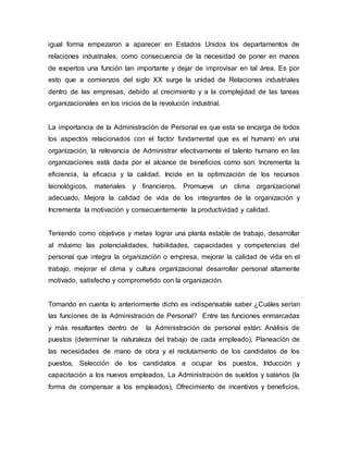 igual forma empezaron a aparecer en Estados Unidos los departamentos de
relaciones industriales, como consecuencia de la necesidad de poner en manos
de expertos una función tan importante y dejar de improvisar en tal área. Es por
esto que a comienzos del siglo XX surge la unidad de Relaciones industriales
dentro de las empresas, debido al crecimiento y a la complejidad de las tareas
organizacionales en los inicios de la revolución industrial.
La importancia de la Administración de Personal es que esta se encarga de todos
los aspectos relacionados con el factor fundamental que es el humano en una
organización, la relevancia de Administrar efectivamente el talento humano en las
organizaciones está dada por el alcance de beneficios como son: Incrementa la
eficiencia, la eficacia y la calidad, Incide en la optimización de los recursos
tecnológicos, materiales y financieros, Promueve un clima organizacional
adecuado, Mejora la calidad de vida de los integrantes de la organización y
Incrementa la motivación y consecuentemente la productividad y calidad.
Teniendo como objetivos y metas lograr una planta estable de trabajo, desarrollar
al máximo las potencialidades, habilidades, capacidades y competencias del
personal que integra la organización o empresa, mejorar la calidad de vida en el
trabajo, mejorar el clima y cultura organizacional desarrollar personal altamente
motivado, satisfecho y comprometido con la organización.
Tomando en cuenta lo anteriormente dicho es indispensable saber ¿Cuáles serían
las funciones de la Administración de Personal? Entre las funciones enmarcadas
y más resaltantes dentro de la Administración de personal están: Análisis de
puestos (determinar la naturaleza del trabajo de cada empleado), Planeación de
las necesidades de mano de obra y el reclutamiento de los candidatos de los
puestos, Selección de los candidatos a ocupar los puestos, Inducción y
capacitación a los nuevos empleados, La Administración de sueldos y salarios (la
forma de compensar a los empleados), Ofrecimiento de incentivos y beneficios,
 