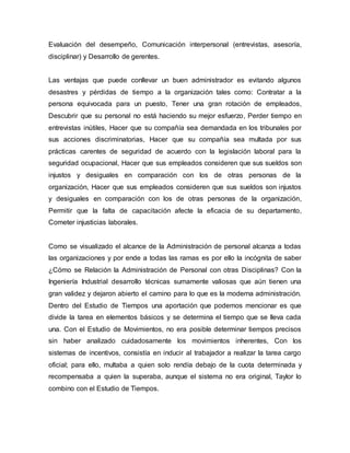 Evaluación del desempeño, Comunicación interpersonal (entrevistas, asesoría,
disciplinar) y Desarrollo de gerentes.
Las ventajas que puede conllevar un buen administrador es evitando algunos
desastres y pérdidas de tiempo a la organización tales como: Contratar a la
persona equivocada para un puesto, Tener una gran rotación de empleados,
Descubrir que su personal no está haciendo su mejor esfuerzo, Perder tiempo en
entrevistas inútiles, Hacer que su compañía sea demandada en los tribunales por
sus acciones discriminatorias, Hacer que su compañía sea multada por sus
prácticas carentes de seguridad de acuerdo con la legislación laboral para la
seguridad ocupacional, Hacer que sus empleados consideren que sus sueldos son
injustos y desiguales en comparación con los de otras personas de la
organización, Hacer que sus empleados consideren que sus sueldos son injustos
y desiguales en comparación con los de otras personas de la organización,
Permitir que la falta de capacitación afecte la eficacia de su departamento,
Cometer injusticias laborales.
Como se visualizado el alcance de la Administración de personal alcanza a todas
las organizaciones y por ende a todas las ramas es por ello la incógnita de saber
¿Cómo se Relación la Administración de Personal con otras Disciplinas? Con la
Ingeniería Industrial desarrollo técnicas sumamente valiosas que aún tienen una
gran validez y dejaron abierto el camino para lo que es la moderna administración.
Dentro del Estudio de Tiempos una aportación que podemos mencionar es que
divide la tarea en elementos básicos y se determina el tiempo que se lleva cada
una. Con el Estudio de Movimientos, no era posible determinar tiempos precisos
sin haber analizado cuidadosamente los movimientos inherentes, Con los
sistemas de incentivos, consistía en inducir al trabajador a realizar la tarea cargo
oficial; para ello, multaba a quien solo rendía debajo de la cuota determinada y
recompensaba a quien la superaba, aunque el sistema no era original, Taylor lo
combino con el Estudio de Tiempos.
 