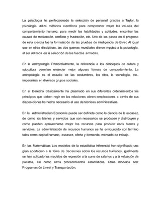 La psicología ha perfeccionado la selección de personal gracias a Taylor, la
psicología utiliza métodos científicos para comprender mejor las causas del
comportamiento humano; para medir las habilidades y aptitudes, encontrar las
causas de motivación, conflicto y frustración, etc. Uno de los pasos en el progreso
de esta ciencia fue la formulación de las pruebas de inteligencia de Binet. Al igual
que en otras disciplinas, las dos guerras mundiales dieron impulso a la psicología,
al ser utilizada en la selección de las fuerzas armadas.
En la Antropología Primordialmente, la referencia a los conceptos de cultura y
subcultura permiten entender mejor algunas formas de comportamiento. La
antropología es el estudio de las costumbres, los ritos, la tecnología, etc.,
imperantes en diversos grupos sociales.
En el Derecho Básicamente ha plasmado en sus diferentes ordenamientos los
principios que deben regir en las relaciones obrero-empleadores a través de sus
disposiciones ha hecho necesario el uso de técnicas administrativas.
En la Administración Economía puede ser definida como la ciencia de la escasez,
de cómo los bienes y servicios que son necesarios se producen y distribuyen y
como pueden aprovecharse mejor los recursos para producir esos bienes y
servicios. La administración de recursos humanos se ha enriquecido con término
tales como capital humano, escasez, oferta y demanda, mercado de trabajo.
En las Matemáticas Los modelos de la estadística inferencial han significado una
gran aportación a la toma de decisiones sobre los recursos humanos. Igualmente
se han aplicado los modelos de regresión a la curva de salarios y a la valuación de
puestos, así como otros procedimientos estadísticos. Otros modelos son:
Programación Lineal y Transportación.
 