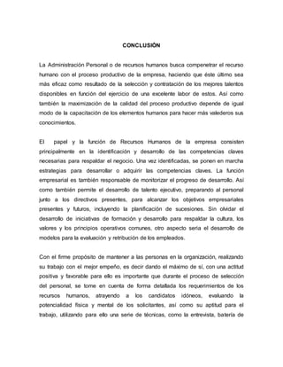 CONCLUSIÓN
La Administración Personal o de recursos humanos busca compenetrar el recurso
humano con el proceso productivo de la empresa, haciendo que éste último sea
más eficaz como resultado de la selección y contratación de los mejores talentos
disponibles en función del ejercicio de una excelente labor de estos. Así como
también la maximización de la calidad del proceso productivo depende de igual
modo de la capacitación de los elementos humanos para hacer más valederos sus
conocimientos.
El papel y la función de Recursos Humanos de la empresa consisten
principalmente en la identificación y desarrollo de las competencias claves
necesarias para respaldar el negocio. Una vez identificadas, se ponen en marcha
estrategias para desarrollar o adquirir las competencias claves. La función
empresarial es también responsable de monitorizar el progreso de desarrollo. Así
como también permite el desarrollo de talento ejecutivo, preparando al personal
junto a los directivos presentes, para alcanzar los objetivos empresariales
presentes y futuros, incluyendo la planificación de sucesiones. Sin olvidar el
desarrollo de iniciativas de formación y desarrollo para respaldar la cultura, los
valores y los principios operativos comunes, otro aspecto seria el desarrollo de
modelos para la evaluación y retribución de los empleados.
Con el firme propósito de mantener a las personas en la organización, realizando
su trabajo con el mejor empeño, es decir dando el máximo de sí, con una actitud
positiva y favorable para ello es importante que durante el proceso de selección
del personal, se tome en cuenta de forma detallada los requerimientos de los
recursos humanos, atrayendo a los candidatos idóneos, evaluando la
potencialidad física y mental de los solicitantes, así como su aptitud para el
trabajo, utilizando para ello una serie de técnicas, como la entrevista, batería de
 
