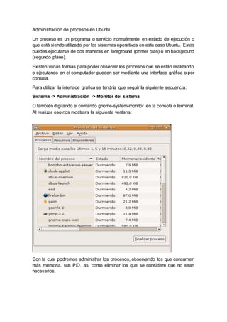 Administración de procesos en Ubuntu
Un proceso es un programa o servicio normalmente en estado de ejecución o
que está siendo utilizado por los sistemas operativos en este caso Ubuntu. Estos
puedes ejecutarse de dos maneras en foreground (primer plan) o en background
(segundo plano).
Existen varias formas para poder observar los procesos que se están realizando
o ejecutando en el computador pueden ser mediante una interface gráfica o por
consola.
Para utilizar la interface gráfica se tendría que seguir la siguiente secuencia:
Sistema -> Administración -> Monitor del sistema
O también digitando el comando gnome-system-monitor en la consola o terminal.
Al realizar eso nos mostrara la siguiente ventana:
Con la cual podremos administrar los procesos, observando los que consumen
más memoria, sus PID, así como eliminar los que se considere que no sean
necesarios.
 