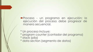 Proceso - un programa en ejecución; la
ejecución del proceso debe progresar de
manera secuencial.
* Un proceso incluye:
* program counter (contador del programa)
* stack (pila)
* data section (segmento de datos)
 
