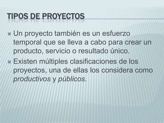 Tipos de proyectosUn proyecto también es un esfuerzo temporal que se lleva a cabo para crear un producto, servicio o resultado único.Existen múltiples clasificaciones de los proyectos, una de ellas los considera como productivos y públicos.
