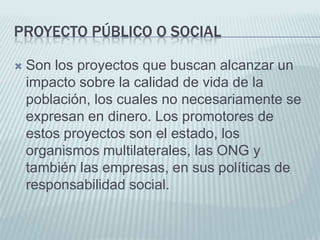 Proyecto público o socialSon los proyectos que buscan alcanzar un impacto sobre la calidad de vida de la población, los cuales no necesariamente se expresan en dinero. Los promotores de estos proyectos son el estado, los organismos multilaterales, las ONG y también las empresas, en sus políticas de responsabilidad social.