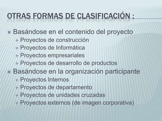 Otras formas de clasificación :Basándose en el contenido del proyecto Proyectos de construcciónProyectos de InformáticaProyectos empresarialesProyectos de desarrollo de productosBasándose en la organización participante Proyectos InternosProyectos de departamentoProyectos de unidades cruzadasProyectos externos (de imagen corporativa)