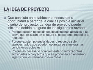 La idea de proyectoQue consiste en establecer la necesidad u oportunidad a partir de la cual es posible iniciar el diseño del proyecto. La idea de proyecto puede iniciarse debido a alguna de las siguientes razones: Porque existen necesidades insatisfechas actuales o se prevé que existirán en el futuro si no se toma medidas al respecto.Porque existen potencialidades o recursos sub-aprovechados que pueden optimizarse y mejorar las condiciones actuales.Porque es necesario complementar o reforzar otras actividades o proyectos que se producen en el mismo lugar y con los mismos involucrados.
