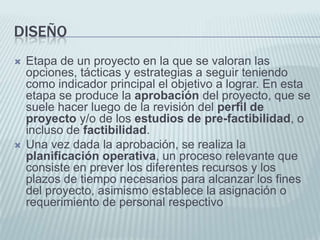 DiseñoEtapa de un proyecto en la que se valoran las opciones, tácticas y estrategias a seguir teniendo como indicador principal el objetivo a lograr. En esta etapa se produce la aprobación del proyecto, que se suele hacer luego de la revisión del perfil de proyecto y/o de los estudios de pre-factibilidad, o incluso de factibilidad. Una vez dada la aprobación, se realiza la planificación operativa, un proceso relevante que consiste en prever los diferentes recursos y los plazos de tiempo necesarios para alcanzar los fines del proyecto, asimismo establece la asignación o requerimiento de personal respectivo
