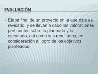 EvaluaciónEtapa final de un proyecto en la que éste es revisado, y se llevan a cabo las valoraciones pertinentes sobre lo planeado y lo ejecutado, así como sus resultados, en consideración al logro de los objetivos planteados.