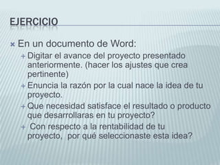 EjercicioEn un documento de Word:Digitar el avance del proyecto presentado anteriormente. (hacer los ajustes que crea pertinente)Enuncia la razón por la cual nace la idea de tu proyecto. Que necesidad satisface el resultado o producto que desarrollaras en tu proyecto? Con respecto a la rentabilidad de tu proyecto,  por qué seleccionaste esta idea?